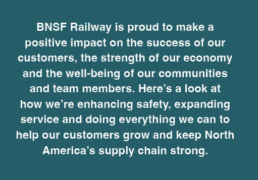 BNSF Railway is proud to make a
                                positive impact on the success of our customers, the strength of our economy and the well-being of our communities and team
                                members. Here’s a look at how we’re enhancing safety, expanding service and doing everything we can to help our customers grow
                                and keep North America’s supply chain strong.